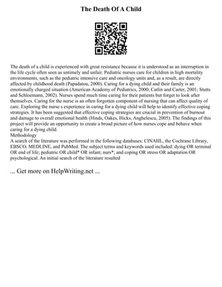 The Death Of A Child
The death of a child is experienced with great resistance because it is understood as an interruption in
the life cycle often seen as untimely and unfair. Pediatric nurses care for children in high mortality
environments, such as the pediatric intensive care and oncology units and, as a result, are directly
affected by childhood death (Papadatou, 2000). Caring for a dying child and their family is an
emotionally charged situation (American Academy of Pediatrics, 2000; Catlin and Carter, 2001; Stutts
and Schloemann, 2002). Nurses spend much time caring for their patients but forget to look after
themselves. Caring for the nurse is an often forgotten component of nursing that can affect quality of
care. Exploring the nurse s experience in caring for a dying child will help to identify effective coping
strategies. It has been suggested that effective coping strategies are crucial in prevention of burnout
and damage to overall emotional health (Hinds, Oakes, Hicks, Anghelescu, 2005). The findings of this
project will provide an opportunity to create a broad picture of how nurses cope and behave when
caring for a dying child.
Methodology
A search of the literature was performed in the following databases: CINAHL, the Cochrane Library,
EBSCO, MEDLINE, and PubMed. The subject terms and keywords used included: dying OR terminal
OR end of life; pediatric OR child* OR infant; nurs*; and coping OR stress OR adaptation OR
psychological. An initial search of the literature resulted
... Get more on HelpWriting.net ...
 