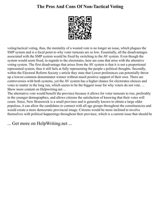 The Pros And Cons Of Non-Tactical Voting
voting/tactical voting, thus, the mentality of a wasted vote is no longer an issue, which plagues the
SMP system and is a focal point to why voter turnouts are so low. Essentially, all the disadvantages
associated with the SMP system would be fixed by switching to the AV system. Even though the
system would seem fixed, in regards to the electorates, here are cons that arise with the alterative
voting system. The first disadvantage that arises from the AV system is that it is not a proportional
represented system, thus it still fails at fully representing the people s political thoughts. Secondly,
within the Electoral Reform Society s article they state that Lower preferences can potentially throw
up a lowest common denominator winner without much positive support of their own. There are
controversies with both systems, yet the AV system has a higher chance for electorates choices and
votes to matter in the long run, which seems to be the biggest issue for why voters do not vote. ...
Show more content on Helpwriting.net ...
The alternative vote would benefit the province because it allows for voter turnouts to rise, preferably
in the younger demographics, and allows citizens the satisfaction of knowing that their votes will
count. Since, New Brunswick is a small province and is generally known to obtain a large older
populous, it can allow the candidates to connect with all age groups throughout the constituencies and
would create a more democratic provincial image. Citizens would be more inclined to involve
themselves with political happenings throughout their province, which is a current issue that should be
... Get more on HelpWriting.net ...
 