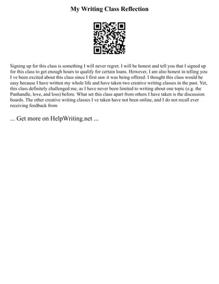 My Writing Class Reflection
Signing up for this class is something I will never regret. I will be honest and tell you that I signed up
for this class to get enough hours to qualify for certain loans. However, I am also honest in telling you
I ve been excited about this class since I first saw it was being offered. I thought this class would be
easy because I have written my whole life and have taken two creative writing classes in the past. Yet,
this class definitely challenged me, as I have never been limited to writing about one topic (e.g. the
Panhandle, love, and loss) before. What set this class apart from others I have taken is the discussion
boards. The other creative writing classes I ve taken have not been online, and I do not recall ever
receiving feedback from
... Get more on HelpWriting.net ...
 
