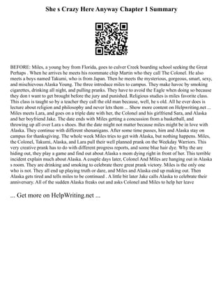 She s Crazy Here Anyway Chapter 1 Summary
BEFORE: Miles, a young boy from Florida, goes to culver Creek boarding school seeking the Great
Perhaps . When he arrives he meets his roommate chip Martin who they call The Colonel. He also
meets a boys named Takumi, who is from Japan. Then he meets the mysterious, gorgeous, smart, sexy,
and mischievous Alaska Young. The three introduce miles to campus. They make havoc by smoking
cigarettes, drinking all night, and pulling pranks. They have to avoid the Eagle when doing so because
they don t want to get brought before the jury and punished. Religious studies is miles favorite class.
This class is taught so by a teacher they call the old man because, well, he s old. All he ever does is
lecture about religion and philosophy and never lets them ... Show more content on Helpwriting.net ...
Miles meets Lara, and goes on a triple date with her, the Colonel and his girlfriend Sara, and Alaska
and her boyfriend Jake. The date ends with Miles getting a concussion from a basketball, and
throwing up all over Lara s shoes. But the date might not matter because miles might be in love with
Alaska. They continue with different shenanigans. After some time passes, him and Alaska stay on
campus for thanksgiving. The whole week Miles tries to get with Alaska, but nothing happens. Miles,
the Colonel, Takumi, Alaska, and Lara pull their well planned prank on the Weekday Warriors. This
very creative prank has to do with different progress reports, and some blue hair dye. Why the are
hiding out, they play a game and find out about Alaska s mom dying right in front of her. This terrible
incident explain much about Alaska. A couple days later, Colonel And Miles are hanging out in Alaska
s room. They are drinking and smoking to celebrate there great prank victory. Miles is the only one
who is not. They all end up playing truth or dare, and Miles and Alaska end up making out. Then
Alaska gets tired and tells miles to be continued . A little bit later Jake calls Alaska to celebrate their
anniversary. All of the sudden Alaska freaks out and asks Colonel and Miles to help her leave
... Get more on HelpWriting.net ...
 