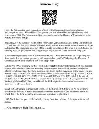 Scirocco Essay
Here s the Scirocco is a sport compact car offered by the German automobile manufacturer
Volkswagen between 1974 and 1992. Two generations was released before revived by the third
generation in 2008. The Scirocco was highly successful, and helped bolster VW s reputation in the
North America and Europe.
The Scirocco is the successor model of the Volkswagen Karmann Ghia. Same as the Golf (Rabbit in
US) and Jetta, the first generation of Scirocco (MK1) built on a A1 chassis, but they was more sleeker
and sportier. The engine and all of part of the Scirocco s was designed to favor of a sport drive, it s a
seriously sport car purpose on Volkswagen badge, they comes in 3 door hatchback body type.
Where s coming from the name of Scirocco was taken? ... Show more content on Helpwriting.net ...
Same as the first, the second generation still assembled on behalf of Volkswagen by Karmann of
Osnabrück. The Known internally at VW as a Type 53B.
During 1981 1992, in general the Scirocco MK2 powered by four cylinder comes with fuel injection
engines, which initially all models featuring 8 valve engines then in North America market was
offered 16 valve engines. They have numerous trim levels existed, depending on the model year and
market. Here s the list of trim levels was produced and offered from low to the top, as the L, CL, GL,
LS, GLS, GLI, GT, GTI, GTL, GTX, GT II, Scala, GT 16V and GTX 16V, included the special
limited edition models, the White Cat (Europe), Tropic (Europe), Storm (UK), Slegato (Canada), and
Wolfsburg Edition (USA). Only the GTi with the 1.8 L engine in either manual or automatic
transmissions offered in Japan.
March 1981, at Geneva International Motor Show the Scirocco MK2 show up. As we are know
specifications in North America are somewhat different from those of cars sold in the rest of the
world, due to the differing safety and emissions regulations in place there.
1982, North America specs produces 74 hp coming from four cylinder 1.7 L engine with 5 speed
manual
... Get more on HelpWriting.net ...
 