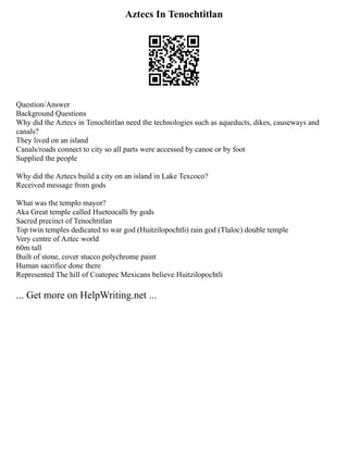 Aztecs In Tenochtitlan
Question/Answer
Background Questions
Why did the Aztecs in Tenochtitlan need the technologies such as aqueducts, dikes, causeways and
canals?
They lived on an island
Canals/roads connect to city so all parts were accessed by canoe or by foot
Supplied the people
Why did the Aztecs build a city on an island in Lake Texcoco?
Received message from gods
What was the templo mayor?
Aka Great temple called Hueteocalli by gods
Sacred precinct of Tenochtitlan
Top twin temples dedicated to war god (Huitzilopochtli) rain god (Tlaloc) double temple
Very centre of Aztec world
60m tall
Built of stone, cover stucco polychrome paint
Human sacrifice done there
Represented The hill of Coatepec Mexicans believe Huitzilopochtli
... Get more on HelpWriting.net ...
 