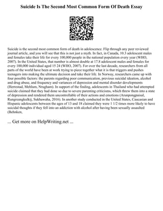 Suicide Is The Second Most Common Form Of Death Essay
Suicide is the second most common form of death in adolescence. Flip through any peer reviewed
journal article, and you will see that this is not just a myth. In fact, in Canada, 10.3 adolescent males
and females take their life for every 100,000 people in the national population every year (WHO,
2007). In the United States, that number is almost double at 17.8 adolescent males and females for
every 100,000 individual aged 15 24 (WHO, 2007). For over the last decade, researchers from all
parts of the world have been at work trying to piece together what it is that triggers and pushes
teenagers into making the ultimate decision and take their life. In Norway, researchers came up with
four possible factors: the parents regarding poor communication, previous suicidal ideation, alcohol
and drug abuse, and frequency and variances of depression and mental disorder developments
(Herrestad, Mehlum, Nrugham). In support of the finding, adolescents in Thailand who had attempted
suicide claimed that they had done so due to severe parenting criticisms, which threw them into a state
of depression and rendered them uncontrollable of their actions and emotions (Arunpongpaisal,
Rungreangkulkij, Sukhawaha, 2016). In another study conducted in the United States, Caucasian and
Hispanic adolescents between the ages of 13 and 18 claimed they were 1 1/2 times more likely to have
suicidal thoughts if they fell into an addiction with alcohol after having been sexually assaulted
(Behnken,
... Get more on HelpWriting.net ...
 