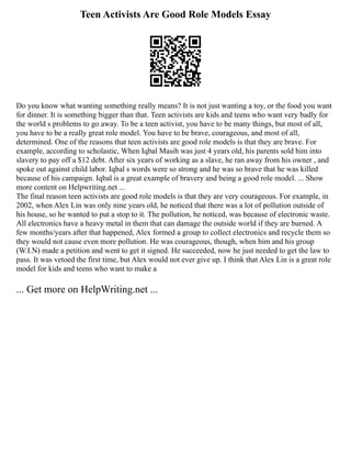 Teen Activists Are Good Role Models Essay
Do you know what wanting something really means? It is not just wanting a toy, or the food you want
for dinner. It is something bigger than that. Teen activists are kids and teens who want very badly for
the world s problems to go away. To be a teen activist, you have to be many things, but most of all,
you have to be a really great role model. You have to be brave, courageous, and most of all,
determined. One of the reasons that teen activists are good role models is that they are brave. For
example, according to scholastic, When Iqbal Masih was just 4 years old, his parents sold him into
slavery to pay off a $12 debt. After six years of working as a slave, he ran away from his owner , and
spoke out against child labor. Iqbal s words were so strong and he was so brave that he was killed
because of his campaign. Iqbal is a great example of bravery and being a good role model. ... Show
more content on Helpwriting.net ...
The final reason teen activists are good role models is that they are very courageous. For example, in
2002, when Alex Lin was only nine years old, he noticed that there was a lot of pollution outside of
his house, so he wanted to put a stop to it. The pollution, he noticed, was because of electronic waste.
All electronics have a heavy metal in them that can damage the outside world if they are burned. A
few months/years after that happened, Alex formed a group to collect electronics and recycle them so
they would not cause even more pollution. He was courageous, though, when him and his group
(W.I.N) made a petition and went to get it signed. He succeeded, now he just needed to get the law to
pass. It was vetoed the first time, but Alex would not ever give up. I think that Alex Lin is a great role
model for kids and teens who want to make a
... Get more on HelpWriting.net ...
 