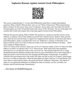 Sophocles Reasons Against Ancient Greek Philosophers
This survey conducted upon 11 14 year olds (Millennials) asked them 4 simple philosophical
questions; What is Death? What are their views on war? What is Democracy? What characteristics
define a human? In this survey, there were 53 responses. Survey dates were November 3rd and 4th.
The participants are in the 7th and 8th Grade Latin classes of Mr. Di Giulio. The rest of the paper will
examine their results and compare their reasonings against Ancient Greek Philosophers.
With the first question asking, What is Death? The question is a strong one and the answers can be
nihilistic or religious. Most of the students answered with a familiar answer, death is when your life
ends, when the soul exits the body, or organs have stopped and the majority of cells have died. But to
most Philosophers, death is considered the worst evil. Sophocles is contrary to that belief, as he
believes that the worst evil is that of when one wishes to die, but cannot (Written in his play, ... Show
more content on Helpwriting.net ...
43.4% (23 Votes) of the surveyors chose con, 28.3% (15 Votes) for neither, 22.6% (12 Votes) for other
(Other as in both or no opinion) and 5.7% (3 Votes) for pro. With nearly half of the population
choosing Con, we can take the results of the vote to be Con. The majority think that war is a large
disagreement between different countries that result in a lost of thousands of lives and a large debt. A
large part of that is true but they have the meaning and Philosophy wrong though. As quoted by
Aristotle (The most famous man is the world,) We make war that we may live in peace. which means
that war is an effort to make peace. What the participants got right is that war is evil and bloody, War
never takes a wicked man by chance, the good man always. Sophocles, Philoctetes, The objects at
stake in a war against the barbarians are nothing less than our country, our life, our habits, our
freedom, and all such blessings. Demosthenes,
... Get more on HelpWriting.net ...
 