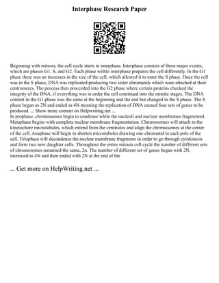 Interphase Research Paper
Beginning with mitosis, the cell cycle starts in interphase. Interphase consists of three major events,
which are phases G1, S, and G2. Each phase within interphase prepares the cell differently. In the G1
phase there was an increases in the size of the cell, which allowed it to enter the S phase. Once the cell
was in the S phase, DNA was replicated producing two sister chromatids which were attached at their
centromeres. The process then proceeded into the G2 phase where certain proteins checked the
integrity of the DNA, if everything was in order the cell continued into the mitotic stages. The DNA
content in the G1 phase was the same at the beginning and the end but changed in the S phase. The S
phase began as 2N and ended as 4N meaning the replication of DNA caused four sets of genes to be
produced. ... Show more content on Helpwriting.net ...
In prophase, chromosomes begin to condense while the nucleoli and nuclear membranes fragmented.
Metaphase begins with complete nuclear membrane fragmentation. Chromosomes will attach to the
kinetochore microtubules, which extend from the centrioles and align the chromosomes at the center
of the cell. Anaphase will begin to shorten microtubules drawing one chromatid to each pole of the
cell. Telophase will decondense the nuclear membrane fragments in order to go through cytokinesis
and form two new daughter cells. Throughout the entire mitosis cell cycle the number of different sets
of chromosomes remained the same, 2n. The number of different set of genes began with 2N,
increased to 4N and then ended with 2N at the end of the
... Get more on HelpWriting.net ...
 