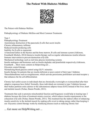 The Patient With Diabetes Mellitus
The Patient with Diabetes Mellitus
Pathophysiology of Diabetes Mellitus and Most Common Treatments
Type 1
Pathophysiology Treatment
Autoimmune destruction of the pancreatic β cells that secret insulin
Chronic inflammatory infiltrate
Reduced insulin producing cells
Inability for β cells to regenerate
A functional defect in the thymus and the bone marrow, B cells and immune system (Atkinson,
Eisenbarth Michels, 2014) Intensive insulin therapy such as regular subcutaneous insulin infusion
Immune intervention to prevent destruction of β cells
Mechanical technology such as real time glucose monitoring systems
Insulin analogues and hormones such as insulin degludec and pramlintide respectively (Atkinson,
Eisenbarth ... Show more content on Helpwriting.net ...
Glycemic control therapy
Normalizing blood glucose control using GLP 1 mimetics
Insulin therapy for patients that are insulin deficient or poor control of their type 2 diabetes
Thiazolidinediones such as rosiglitazzone, which activate peroxisome proliferator activated receptor γ
that enhances the fat cell differentiation
Chronic fuel surfeit occurs in individuals that are chronically overweight or overnourished after their
adaptive responses have failed. Normally, these individuals are resistant to type 2 diabetes because
their bodies partition extra calories to the subcutaneous adipose tissue (SAT) instead of the liver, heart
and skeletal muscle (Nolan, Damm Prentki, 2011).
Treatments that seek to promote mitochondrial function and biogenesis would help in treating type 2
diabetes because this form of treatment mimics exercise, which reduces insulin requirements or the
exhaustion of β cells (Nolan, Damm Prentki, 2011). This treatment has the indirect effect of enhancing
insulin sensitivity in the skeletal muscle by making cells revert to taking energy rather than keeping it
out. Glycemic control therapy works by modifying disease (such as reducing chronic fuel
... Get more on HelpWriting.net ...
 