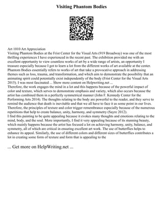 Visiting Phantom Bodies
Art 1010 Art Appreciation
Visiting Phantom Bodies at the Frist Center for the Visual Arts (919 Broadway) was one of the most
thrilling experiences I have experienced in the recent past. The exhibition provided me with an
excellent opportunity to view countless works of art by a wide range of artists, an opportunity I
treasure especially because I got to learn a lot from the different works of art available at the center.
Phantom Bodies essentially refers to works of art that take a provocative approach in addressing
themes such as loss, trauma, and transformation, and which aim to demonstrate the possibility that an
animating spirit could potentially exist independently of the body (Frist Center for the Visual Arts
2015). I was most fascinated ... Show more content on Helpwriting.net ...
Therefore, the work engages the mind in a lot and this happens because of the powerful impact of
color and texture, which serves to demonstrate emphasis and variety, which also occurs because the
artist has combined them in a perfectly symmetrical manner (John F. Kennedy Center for the
Performing Arts 2014). The thoughts relating to the body are powerful to the reader, and they serve to
remind the audience that death is inevitable and that we all have to face it as some point in our lives.
Therefore, the principles of texture and color trigger remembrance especially because of the numerous
repetitions that help to create balance, unity, harmony, and symmetry (Sayre 2012).
I find this painting to be quite appealing because it evokes many thoughts and emotions relating to the
mind, body, and the soul. More importantly, I find it very appealing because of its stunning beauty,
which mainly happens because the artist has focused a lot on achieving harmony, unity, balance, and
symmetry, all of which are critical in ensuring excellent art work. The use of butterflies helps to
enhance its appeal. Similarly, the use of different colors and different sizes of butterflies contributes a
lot in creating some form of texture and form that is appealing to the
... Get more on HelpWriting.net ...
 