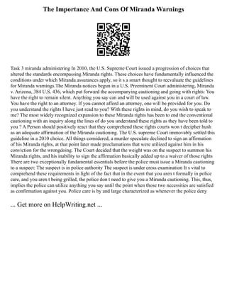 The Importance And Cons Of Miranda Warnings
Task 3 miranda administering In 2010, the U.S. Supreme Court issued a progression of choices that
altered the standards encompassing Miranda rights. These choices have fundamentally influenced the
conditions under which Miranda assurances apply, so it s a smart thought to reevaluate the guidelines
for Miranda warnings.The Miranda notices begun in a U.S. Preeminent Court administering, Miranda
v. Arizona, 384 U.S. 436, which put forward the accompanying cautioning and going with rights: You
have the right to remain silent. Anything you say can and will be used against you in a court of law.
You have the right to an attorney. If you cannot afford an attorney, one will be provided for you. Do
you understand the rights I have just read to you? With these rights in mind, do you wish to speak to
me? The most widely recognized expansion to these Miranda rights has been to end the conventional
cautioning with an inquiry along the lines of do you understand these rights as they have been told to
you ? A Person should positively react that they comprehend these rights courts won t decipher hush
as an adequate affirmation of the Miranda cautioning. The U.S. supreme Court immovably settled this
guideline in a 2010 choice. All things considered, a murder speculate declined to sign an affirmation
of his Miranda rights, at that point later made proclamations that were utilized against him in his
conviction for the wrongdoing. The Court decided that the weight was on the suspect to summon his
Miranda rights, and his inability to sign the affirmation basically added up to a waiver of those rights
There are two exceptionally fundamental essentials before the police must issue a Miranda cautioning
to a suspect: The suspect is in police authority The suspect is under cross examination It s vital to
comprehend these requirements in light of the fact that in the event that you aren t formally in police
care, and you aren t being grilled, the police don t need to give you a Miranda cautioning. This, thus,
implies the police can utilize anything you say until the point when those two necessities are satisfied
as confirmation against you. Police care is by and large characterized as whenever the police deny
... Get more on HelpWriting.net ...
 