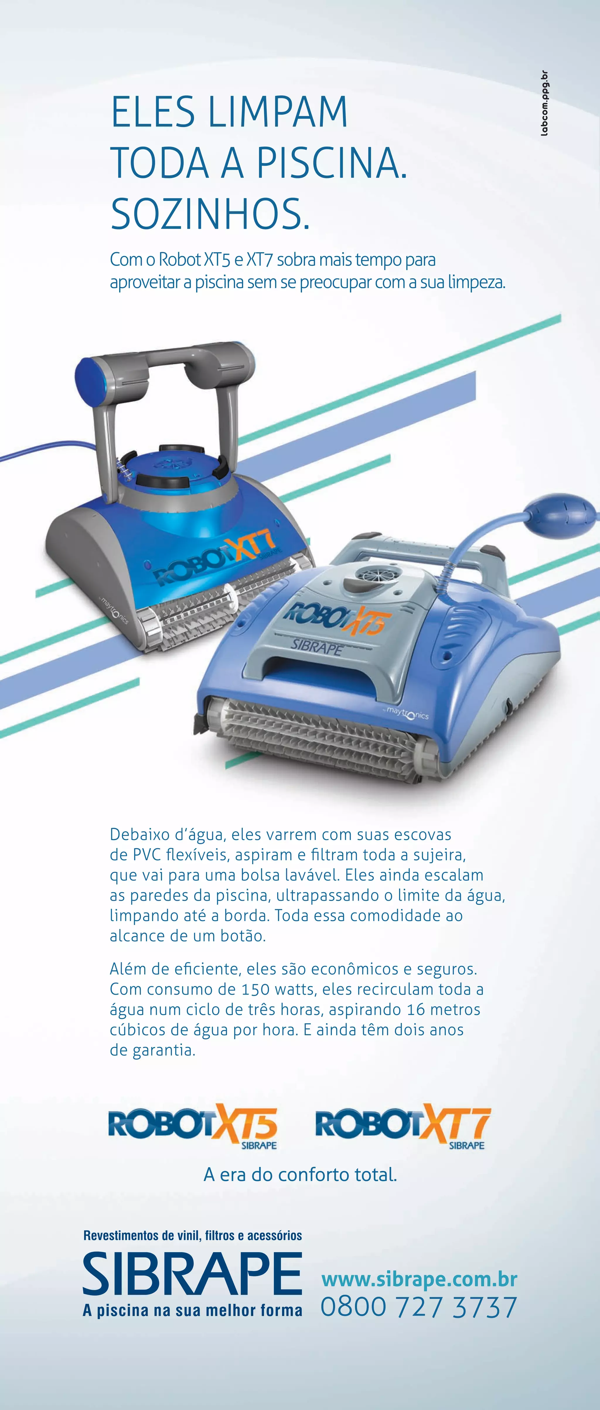 ELES LIMPAM
TODA A PISCINA.
SOZINHOS.
Com o Robot XT5 e XT7 sobra mais tempo para
aproveitar a piscina sem se preocupar com a sua limpeza.
Debaixo d’água, eles varrem com suas escovas
de PVC flexíveis, aspiram e filtram toda a sujeira,
que vai para uma bolsa lavável. Eles ainda escalam
as paredes da piscina, ultrapassando o limite da água,
limpando até a borda. Toda essa comodidade ao
alcance de um botão.
Além de eficiente, eles são econômicos e seguros.
Com consumo de 150 watts, eles recirculam toda a
água num ciclo de três horas, aspirando 16 metros
cúbicos de água por hora. E ainda têm dois anos
de garantia.
