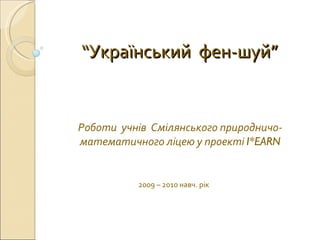 “ Український  фен-шуй” Роботи  учнів  Смілянського природничо-математичного ліцею у проекті  I*EARN 2009 – 2010 навч. рік 