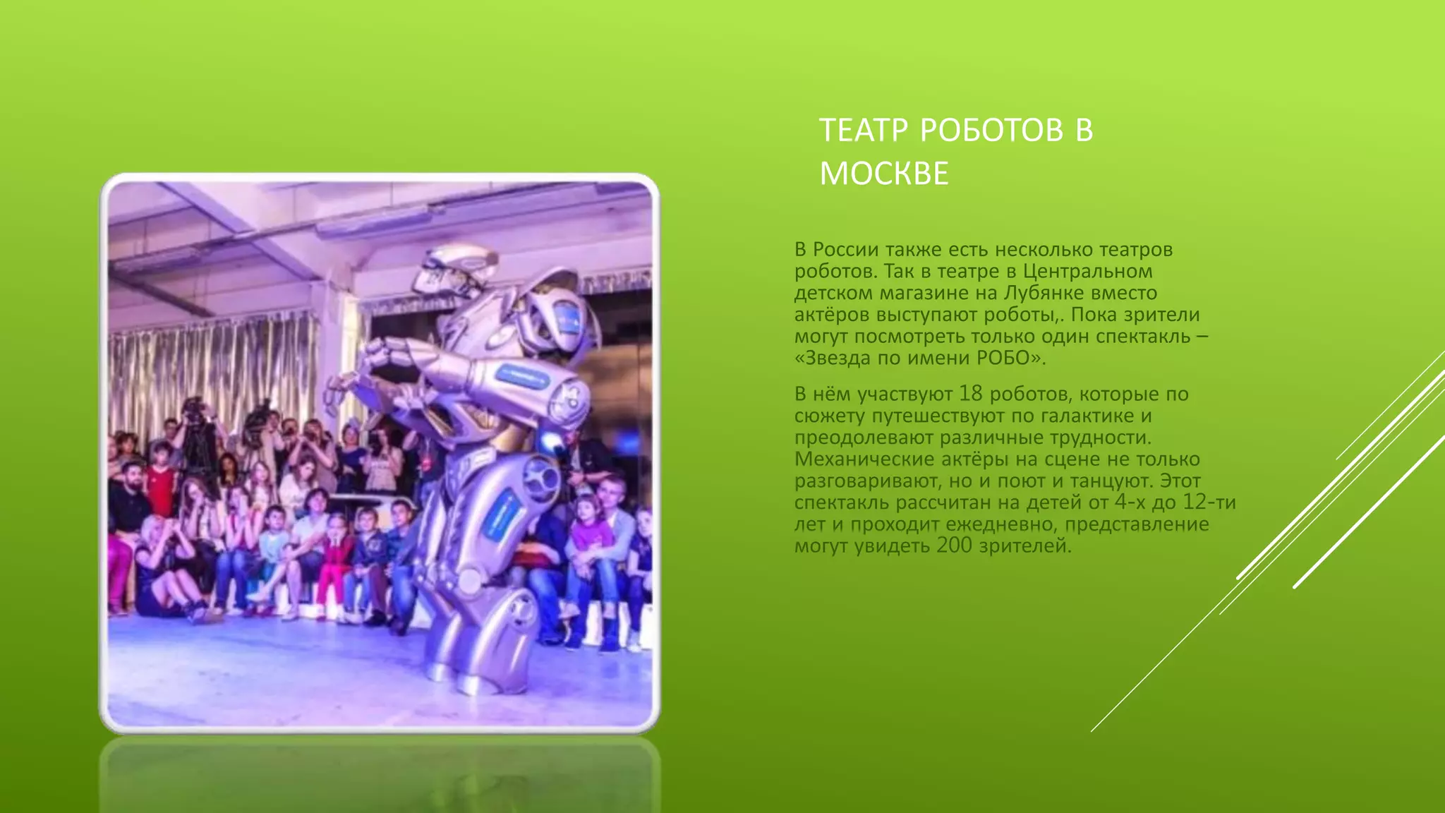 ТЕАТР РОБОТОВ В
МОСКВЕ
В России также есть несколько театров
роботов. Так в театре в Центральном
детском магазине на Лубянке вместо
актёров выступают роботы,. Пока зрители
могут посмотреть только один спектакль –
«Звезда по имени РОБО».
В нём участвуют 18 роботов, которые по
сюжету путешествуют по галактике и
преодолевают различные трудности.
Механические актёры на сцене не только
разговаривают, но и поют и танцуют. Этот
спектакль рассчитан на детей от 4-х до 12-ти
лет и проходит ежедневно, представление
могут увидеть 200 зрителей.
 