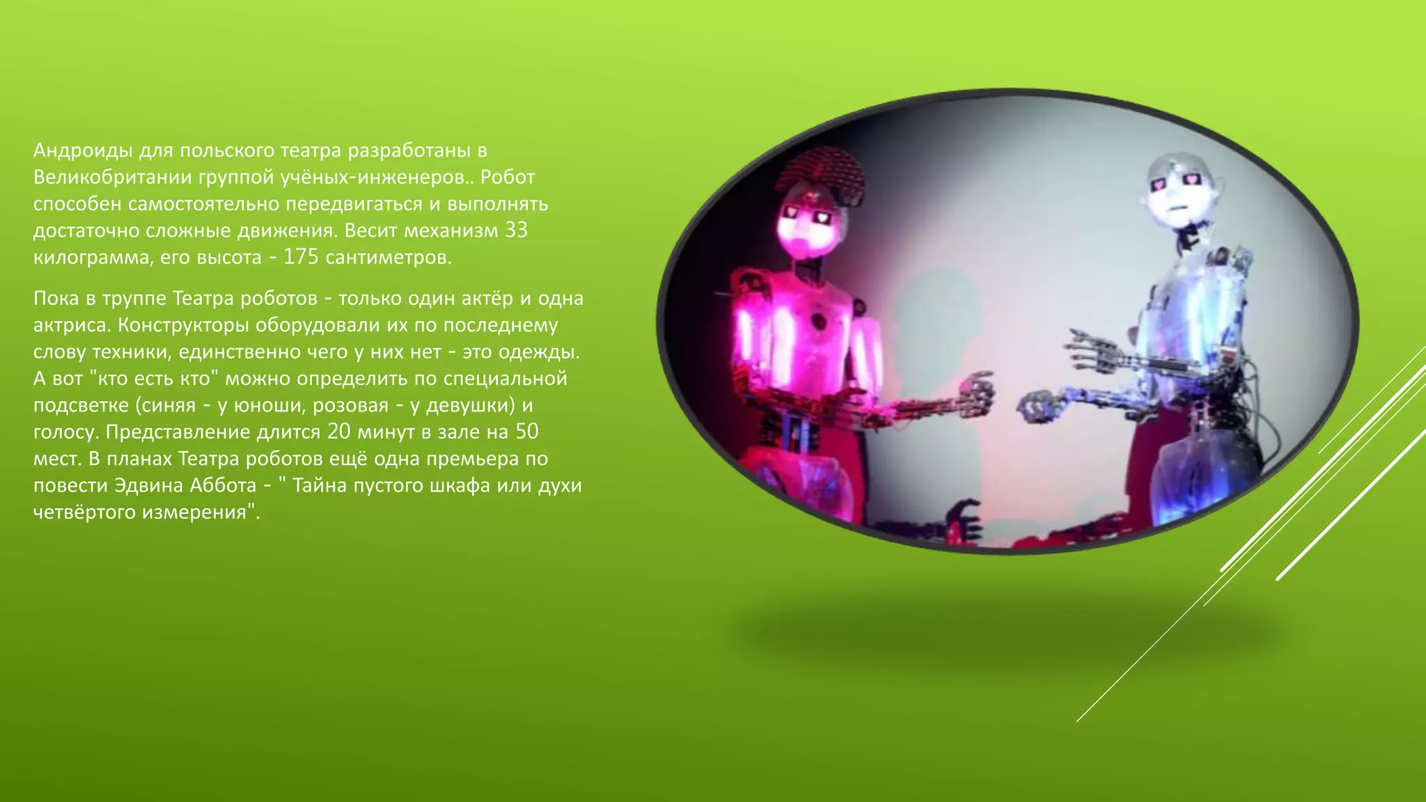 Андроиды для польского театра разработаны в
Великобритании группой учёных-инженеров.. Робот
способен самостоятельно передвигаться и выполнять
достаточно сложные движения. Весит механизм 33
килограмма, его высота - 175 сантиметров.
Пока в труппе Театра роботов - только один актёр и одна
актриса. Конструкторы оборудовали их по последнему
слову техники, единственно чего у них нет - это одежды.
А вот "кто есть кто" можно определить по специальной
подсветке (синяя - у юноши, розовая - у девушки) и
голосу. Представление длится 20 минут в зале на 50
мест. В планах Театра роботов ещё одна премьера по
повести Эдвина Аббота - " Тайна пустого шкафа или духи
четвёртого измерения".
 