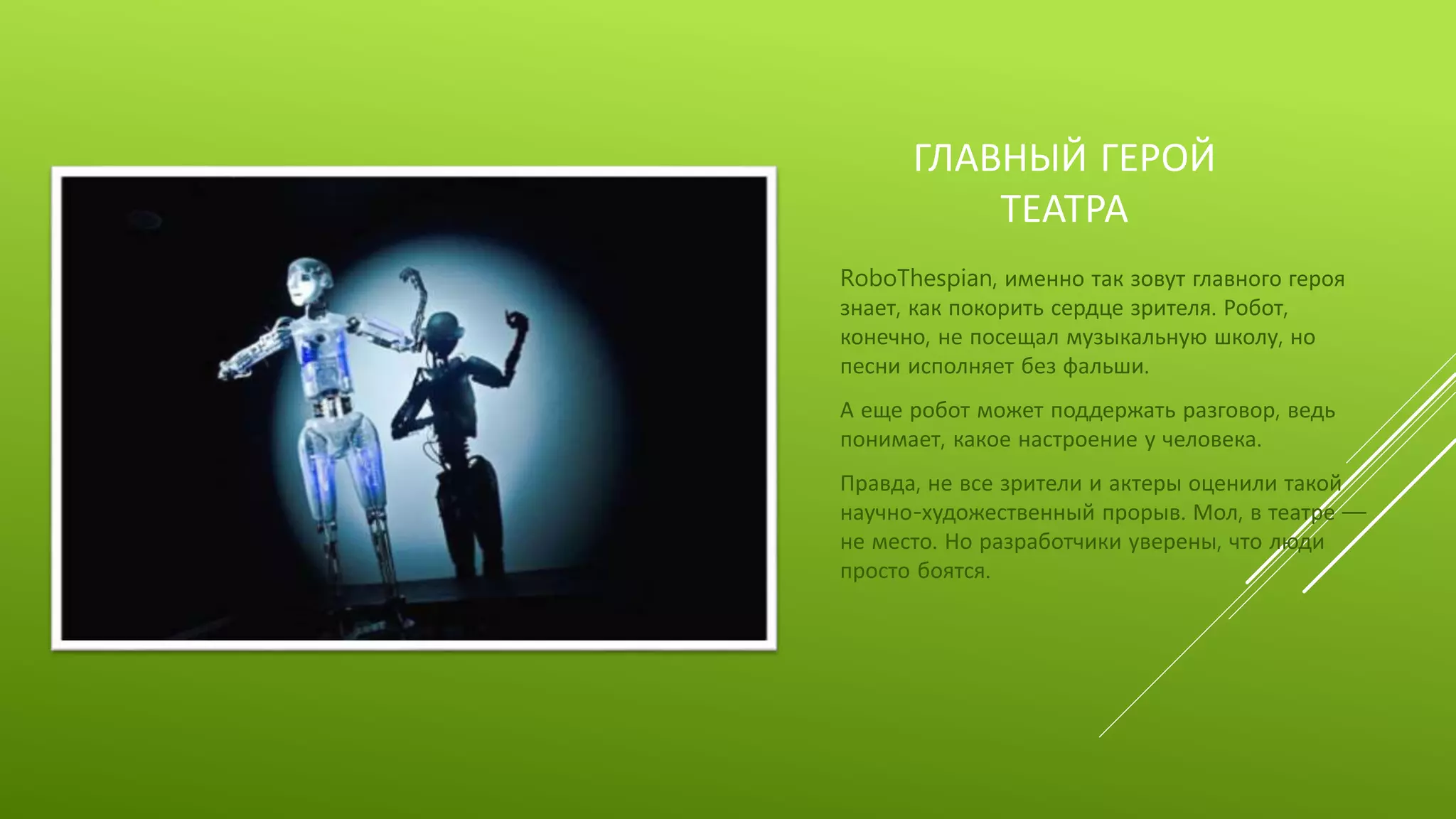 ГЛАВНЫЙ ГЕРОЙ
ТЕАТРА
RoboThespian, именно так зовут главного героя
знает, как покорить сердце зрителя. Робот,
конечно, не посещал музыкальную школу, но
песни исполняет без фальши.
А еще робот может поддержать разговор, ведь
понимает, какое настроение у человека.
Правда, не все зрители и актеры оценили такой
научно-художественный прорыв. Мол, в театре —
не место. Но разработчики уверены, что люди
просто боятся.
 