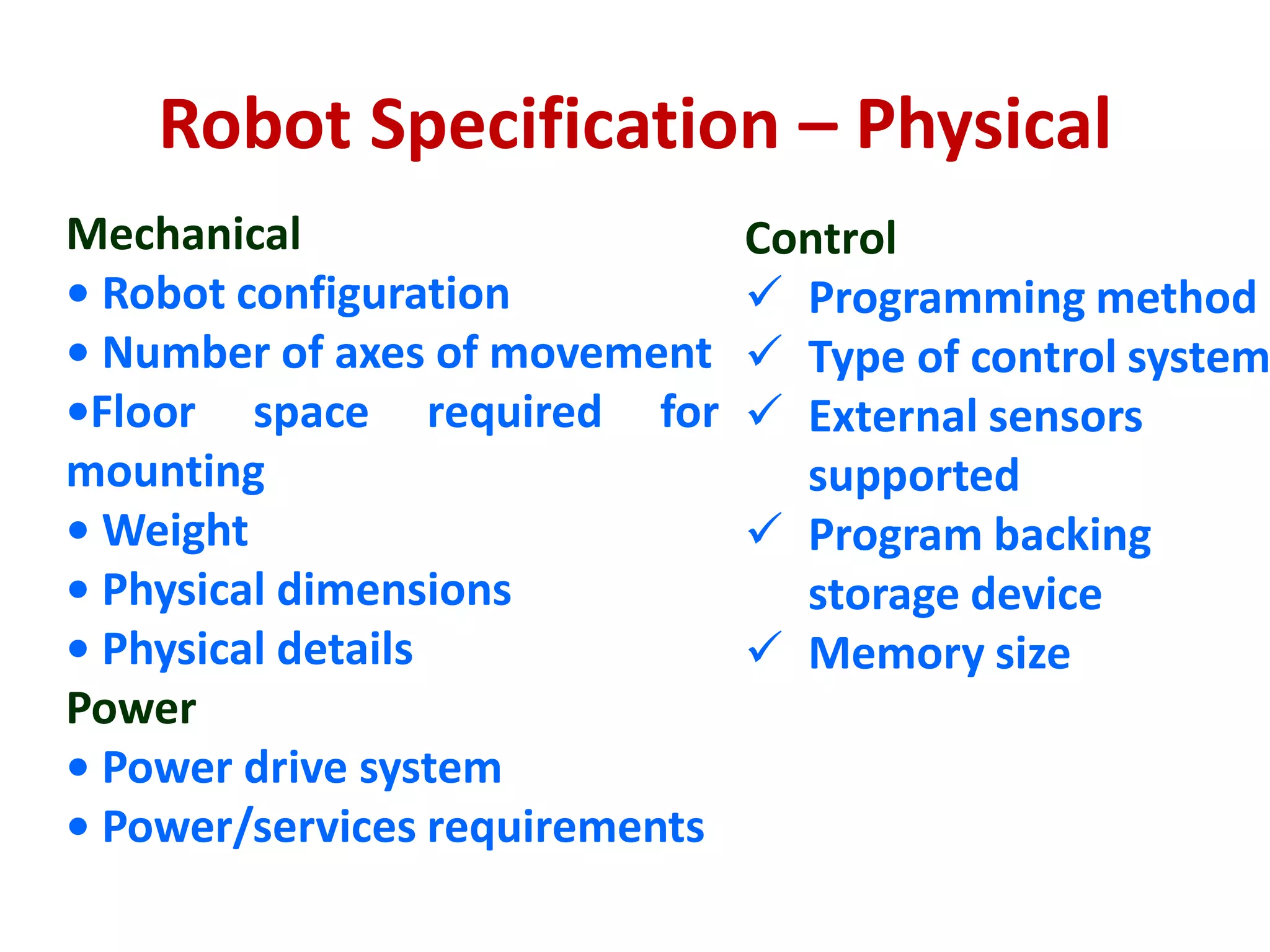 Robot Specification – Physical
Mechanical
• Robot configuration
• Number of axes of movement
•Floor space required for
mounting
• Weight
• Physical dimensions
• Physical details
Power
• Power drive system
• Power/services requirements
Control
 Programming method
 Type of control system
 External sensors
supported
 Program backing
storage device
 Memory size
 