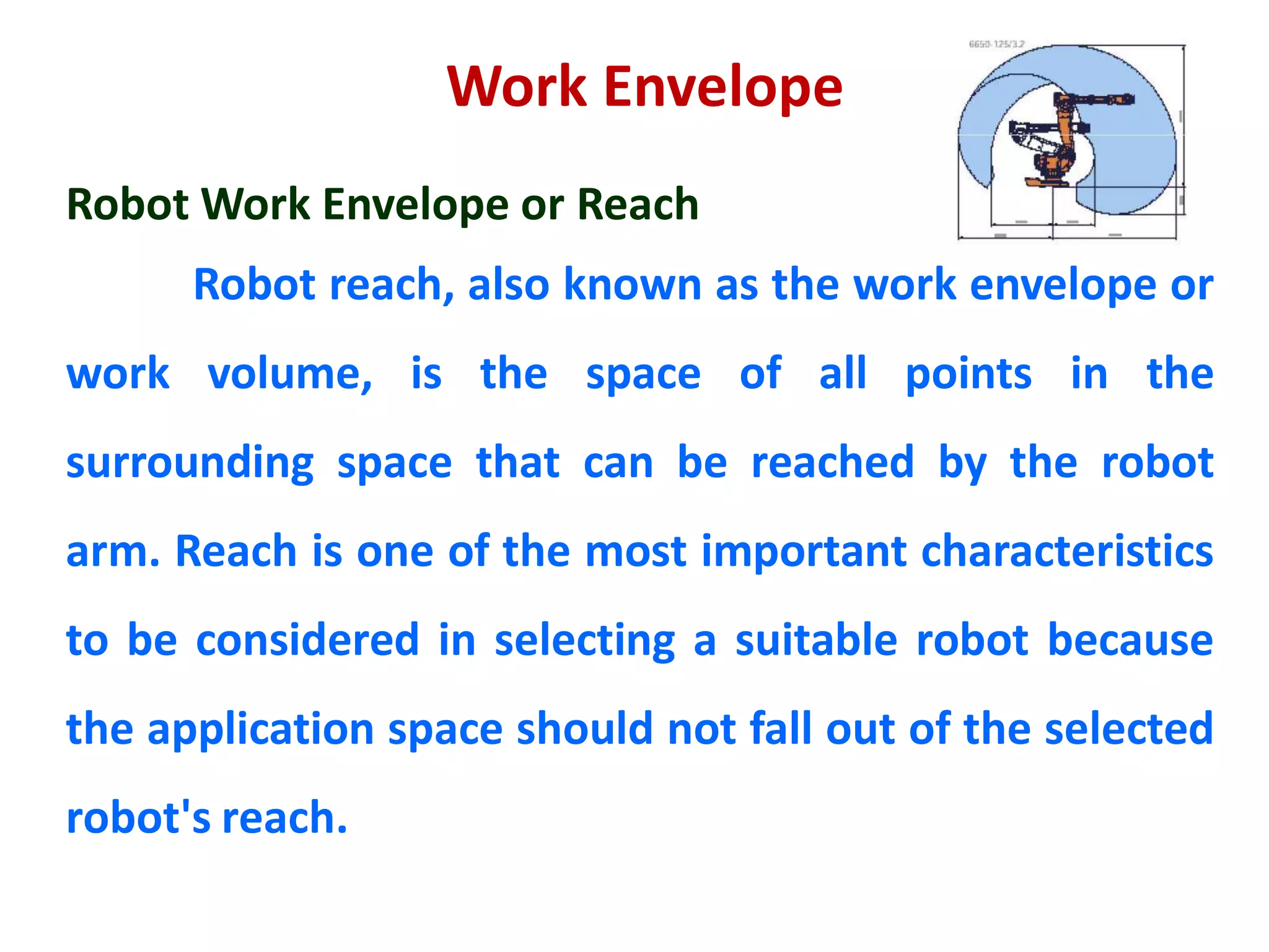 Work Envelope
Robot Work Envelope or Reach
Robot reach, also known as the work envelope or
work volume, is the space of all points in the
surrounding space that can be reached by the robot
arm. Reach is one of the most important characteristics
to be considered in selecting a suitable robot because
the application space should not fall out of the selected
robot's reach.
 