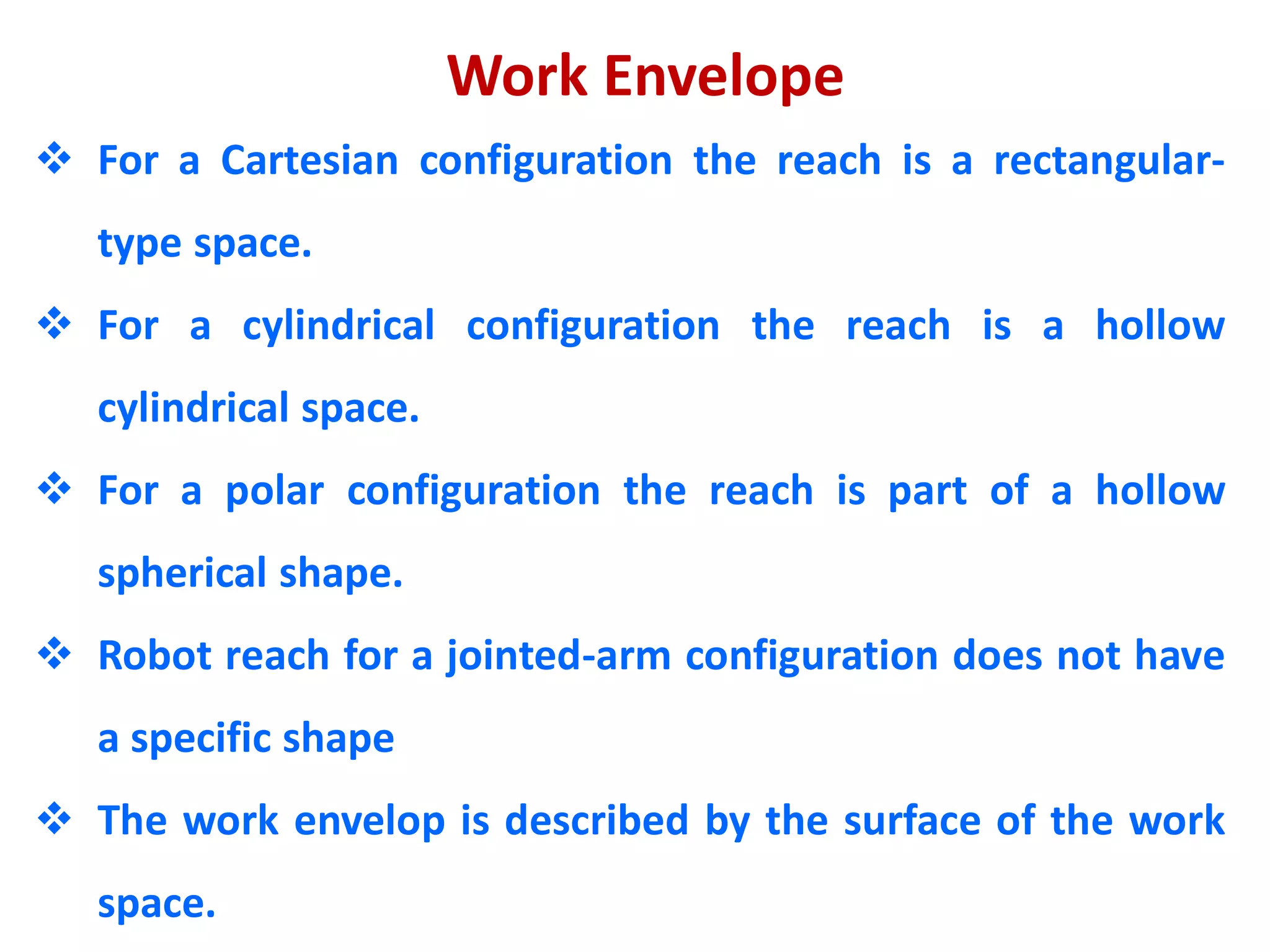 Work Envelope
 For a Cartesian configuration the reach is a rectangular-
type space.
 For a cylindrical configuration the reach is a hollow
cylindrical space.
 For a polar configuration the reach is part of a hollow
spherical shape.
 Robot reach for a jointed-arm configuration does not have
a specific shape
 The work envelop is described by the surface of the work
space.
 
