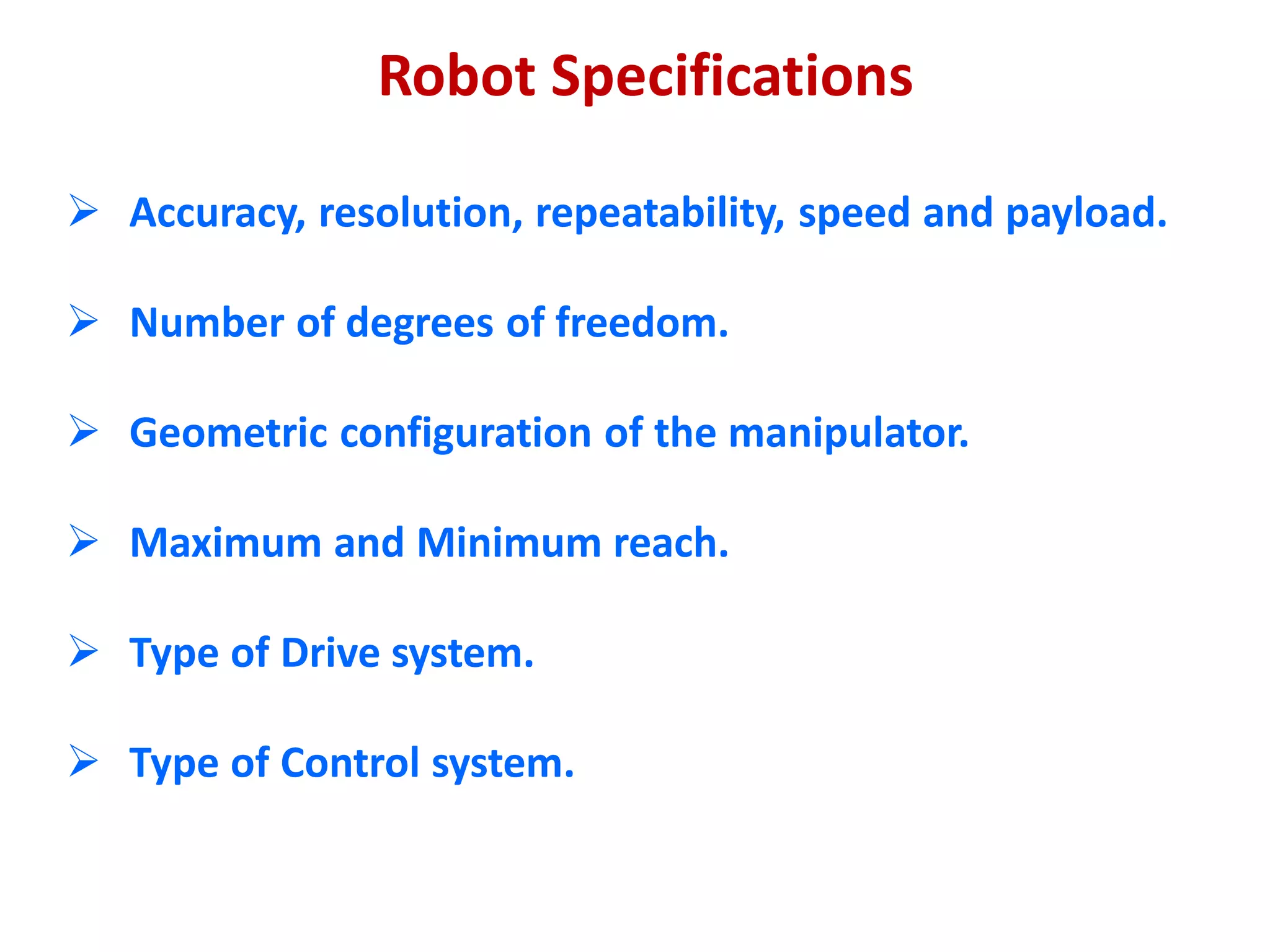 Robot Specifications
 Accuracy, resolution, repeatability, speed and payload.
 Number of degrees of freedom.
 Geometric configuration of the manipulator.
 Maximum and Minimum reach.
 Type of Drive system.
 Type of Control system.
 
