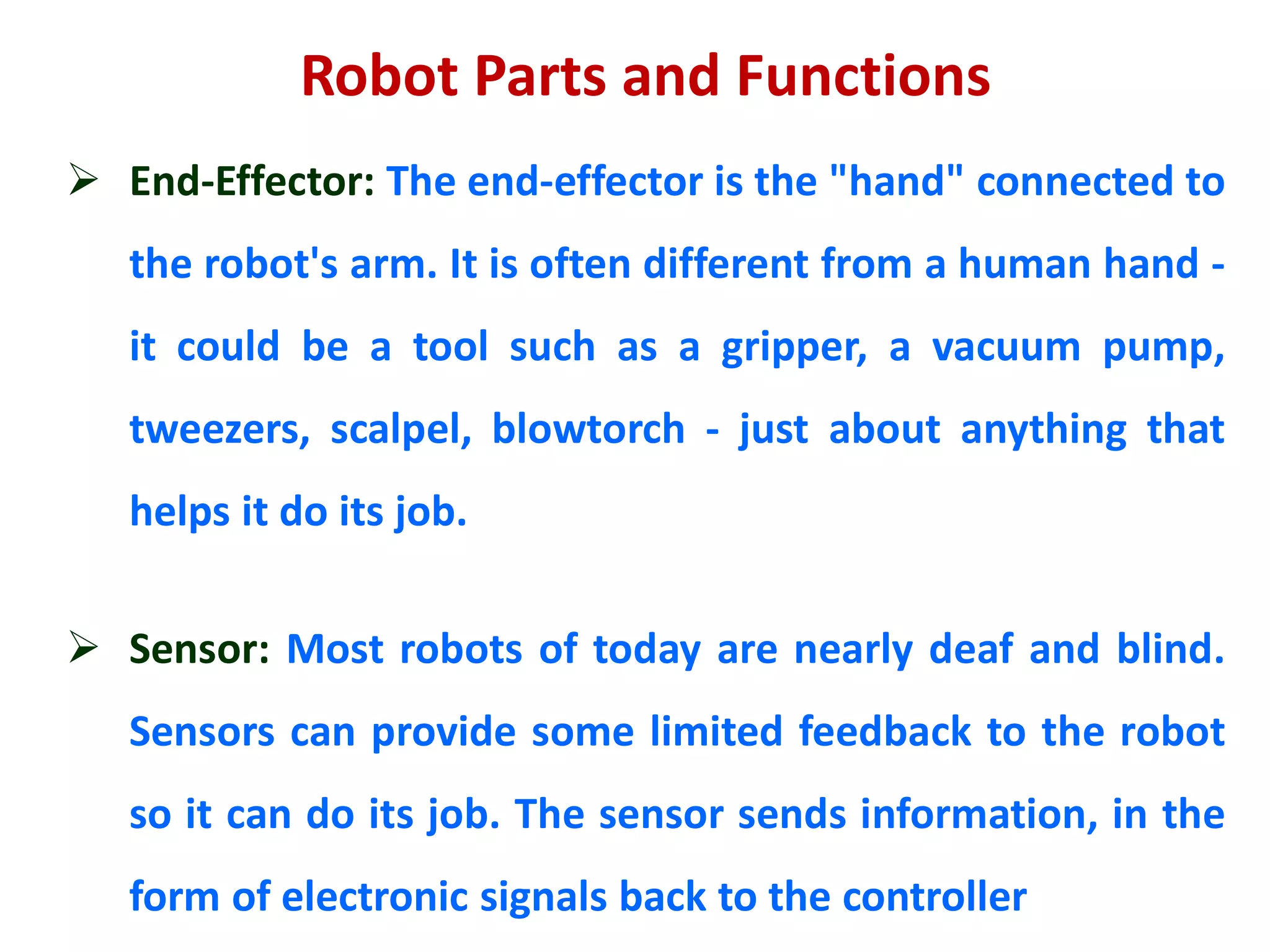 Robot Parts and Functions
 End-Effector: The end-effector is the "hand" connected to
the robot's arm. It is often different from a human hand -
it could be a tool such as a gripper, a vacuum pump,
tweezers, scalpel, blowtorch - just about anything that
helps it do its job.
 Sensor: Most robots of today are nearly deaf and blind.
Sensors can provide some limited feedback to the robot
so it can do its job. The sensor sends information, in the
form of electronic signals back to the controller
 