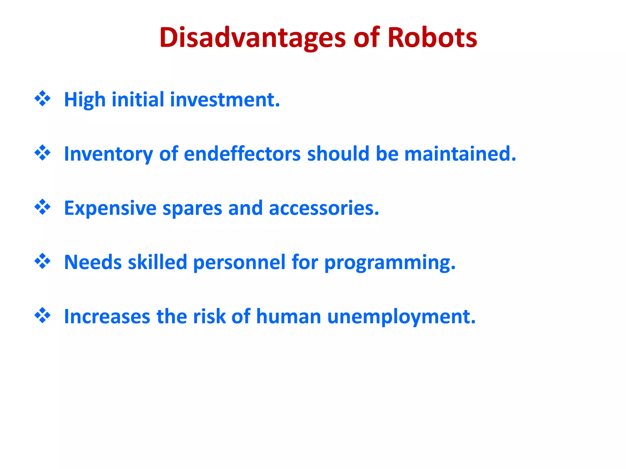 Disadvantages of Robots
 High initial investment.
 Inventory of endeffectors should be maintained.
 Expensive spares and accessories.
 Needs skilled personnel for programming.
 Increases the risk of human unemployment.
 