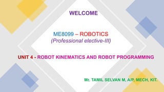 UNIT 4 - ROBOT KINEMATICS AND ROBOT PROGRAMMING
ME8099 – ROBOTICS
(Professional elective-III)
Mr. TAMIL SELVAN M, A/P, MECH, KIT.
WELCOME
 