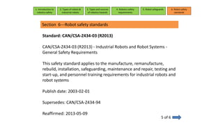 Section 6---Robot safety standards
5 of 6
1. Introduction to
robotics safety
2. Types of robots &
industrial robots
3. Types and sources
of robotics hazards
4. Robotcs safety
requirements
5. Robot safeguards 6. Robot safety
standards
Standard: CAN/CSA-Z434-03 (R2013)
CAN/CSA-Z434-03 (R2013) - Industrial Robots and Robot Systems -
General Safety Requirements
This safety standard applies to the manufacture, remanufacture,
rebuild, installation, safeguarding, maintenance and repair, testing and
start-up, and personnel training requirements for industrial robots and
robot systems
Publish date: 2003-02-01
Supersedes: CAN/CSA-Z434-94
Reaffirmed: 2013-05-09
 