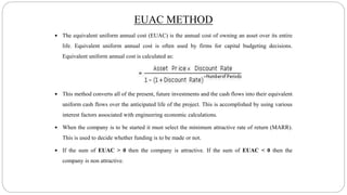  The equivalent uniform annual cost (EUAC) is the annual cost of owning an asset over its entire
life. Equivalent uniform annual cost is often used by firms for capital budgeting decisions.
Equivalent uniform annual cost is calculated as:
 This method converts all of the present, future investments and the cash flows into their equivalent
uniform cash flows over the anticipated life of the project. This is accomplished by using various
interest factors associated with engineering economic calculations.
 When the company is to be started it must select the minimum attractive rate of return (MARR).
This is used to decide whether funding is to be made or not.
 If the sum of EUAC > 0 then the company is attractive. If the sum of EUAC < 0 then the
company is non attractive.
EUAC METHOD
 