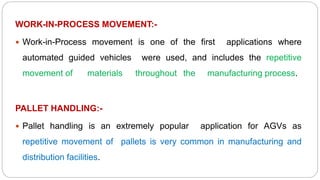 WORK-IN-PROCESS MOVEMENT:-
 Work-in-Process movement is one of the first applications where
automated guided vehicles were used, and includes the repetitive
movement of materials throughout the manufacturing process.
PALLET HANDLING:-
 Pallet handling is an extremely popular application for AGVs as
repetitive movement of pallets is very common in manufacturing and
distribution facilities.
 