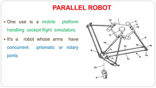 PARALLEL ROBOT
 One use is a mobile platform
handling cockpit flight simulators.
 It's a robot whose arms have
concurrent prismatic or rotary
joints.
 