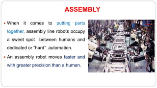 ASSEMBLY
 When it comes to putting parts
together, assembly line robots occupy
a sweet spot between humans and
dedicated or “hard” automation.
 An assembly robot moves faster and
with greater precision than a human.
 