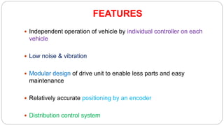 FEATURES
 Independent operation of vehicle by individual controller on each
vehicle
 Low noise & vibration
 Modular design of drive unit to enable less parts and easy
maintenance
 Relatively accurate positioning by an encoder
 Distribution control system
 