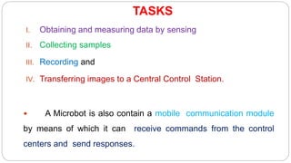 TASKS
I. Obtaining and measuring data by sensing
II. Collecting samples
III. Recording and
IV. Transferring images to a Central Control Station.
 A Microbot is also contain a mobile communication module
by means of which it can receive commands from the control
centers and send responses.
 