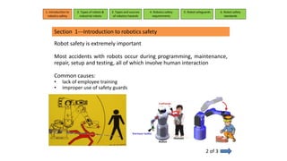 Section 1---Introduction to robotics safety
Robot safety is extremely important
Most accidents with robots occur during programming, maintenance,
repair, setup and testing, all of which involve human interaction
Common causes:
• lack of employee training
• improper use of safety guards
2 of 3
1. Introduction to
robotics safety
2. Types of robots &
industrial robots
3. Types and sources
of robotics hazards
4. Robotcs safety
requirements
5. Robot safeguards 6. Robot safety
standards
 