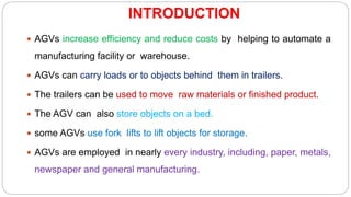 INTRODUCTION
 AGVs increase efficiency and reduce costs by helping to automate a
manufacturing facility or warehouse.
 AGVs can carry loads or to objects behind them in trailers.
 The trailers can be used to move raw materials or finished product.
 The AGV can also store objects on a bed.
 some AGVs use fork lifts to lift objects for storage.
 AGVs are employed in nearly every industry, including, paper, metals,
newspaper and general manufacturing.
 