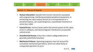 Section 3---Sources of hazards
• Human Interaction: Hazards from human interaction associated
with programming, interfacing activated peripheral equipment, or
connecting live input-output sensors to a microprocessor or a
peripheral device, can cause dangerous, unpredicted movement or
action by a robot
• Control Errors: Intrinsic faults within the control system of the robot,
errors in software, and electromagnetic interference are possible
control errors
• Unauthorized Access: Entry into a robot's safeguarded area is
generally potentially hazardous
• Mechanical Failures: Operating programs may not account for
cumulative mechanical part failure, which can allow faulty or
unexpected operation to occur
1. Introduction to
robotics safety
2. Types of robots &
industrial robots
3. Types and sources
of robotics hazards
4. Robotcs safety
requirements
5. Robot safeguards 6. Robot safety
standards
8 of 13
 