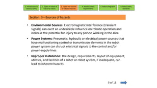 • Environmental Sources: Electromagnetic interference (transient
signals) can exert an undesirable influence on robotic operation and
increase the potential for injury to any person working in the area
• Power Systems: Pneumatic, hydraulic or electrical power sources that
have malfunctioning control or transmission elements in the robot
power system can disrupt electrical signals to the control and/or
power-supply lines
• Improper Installation: The design, requirements, layout of equipment,
utilities, and facilities of a robot or robot system, if inadequate, can
lead to inherent hazards
1. Introduction to
robotics safety
2. Types of robots &
industrial robots
3. Types and sources
of robotics hazards
4. Robotcs safety
requirements
5. Robot safeguards 6. Robot safety
standards
Section 3---Sources of hazards
9 of 13
 