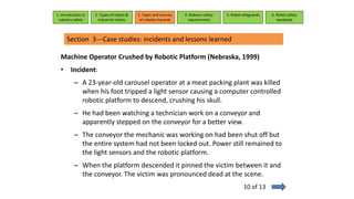 Machine Operator Crushed by Robotic Platform (Nebraska, 1999)
• Incident:
– A 23-year-old carousel operator at a meat packing plant was killed
when his foot tripped a light sensor causing a computer controlled
robotic platform to descend, crushing his skull.
– He had been watching a technician work on a conveyor and
apparently stepped on the conveyor for a better view.
– The conveyor the mechanic was working on had been shut off but
the entire system had not been locked out. Power still remained to
the light sensors and the robotic platform.
– When the platform descended it pinned the victim between it and
the conveyor. The victim was pronounced dead at the scene.
1. Introduction to
robotics safety
2. Types of robots &
industrial robots
3. Types and sources
of robotics hazards
4. Robotcs safety
requirements
5. Robot safeguards 6. Robot safety
standards
Section 3---Case studies: incidents and lessons learned
10 of 13
 