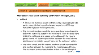 Mold Setter’s Head Struck by Cycling Gantry Robot (Michigan, 2001)
• Incident:
– A 29-year old male was struck on the head by a cycling single-side
gantry robot. He had recently changed a mold on a 1500-ton
horizontal injection-molding machine.
– The victim climbed on top of the purge guard and leaned over the
top of the stationary platen of the machine to see if the tools were
left in the mold area, and placed his head beneath the robot’s
gantry frame. His position placed him between the robot’s home
position and the robot’s support frame on the stationary platen.
– The robot cycled, and the victim’s head was struck from the side
and crushed between the robot and the robot’s support frame.
The victim was pronounced dead on arrival at the local hospital.
1. Introduction to
robotics safety
2. Types of robots &
industrial robots
3. Types and sources
of robotics hazards
4. Robotcs safety
requirements
5. Robot safeguards 6. Robot safety
standards
Section 3---Case studies: incidents and lessons learned
12 of 13
 