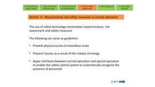1. Introduction to
robotics safety
2. Types of robots &
industrial robots
3. Types and sources
of robotics hazards
4. Robotcs safety
requirements
5. Robot safeguards 6. Robot safety
standards
Section 4---Requirements and safety measures in normal operation
2 of 5
The use of robot technology necessitates hazard analysis, risk
assessment and safety measures
The following can serve as guidelines:
• Prevent physical access to hazardous areas
• Prevent injuries as a result of the release of energy
• Apply interfaces between normal operation and special operation
to enable the safety control system to automatically recognize the
presence of personnel
 