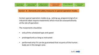 1. Introduction to
robotics safety
2. Types of robots &
industrial robots
3. Types and sources
of robotics hazards
4. Robotcs safety
requirements
5. Robot safeguards 6. Robot safety
standards
Section 4---Demands and safety measures in special operation modes
Certain special operation modes (e.g., setting up, programming) of an
industrial robot require movements which must be assessed directly
at the site of operation
The movements should be:
• only of the scheduled type and speed
• prolonged only as long as instructed
• performed only if it can be guaranteed that no parts of the human
body are in the danger zone
3 of 5
 