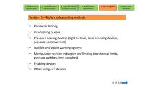 Section 5---Today’s safeguarding methods
6 of 16
• Perimeter fencing
• Interlocking devices
• Presence sensing devices (light curtains, laser scanning devices,
pressure sensitive mats)
• Audible and visible warning systems
• Manipulator position indication and limiting (mechanical limits,
position switches, limit switches)
• Enabling devices
• Other safeguard devices
1. Introduction to
robotics safety
2. Types of robots &
industrial robots
3. Types and sources
of robotics hazards
4. Robotcs safety
requirements
5. Robot safeguards 6. Robot safety
standards
 