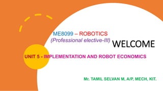 WELCOME
UNIT 5 - IMPLEMENTATION AND ROBOT ECONOMICS
ME8099 – ROBOTICS
(Professional elective-III)
Mr. TAMIL SELVAN M, A/P, MECH, KIT.
 