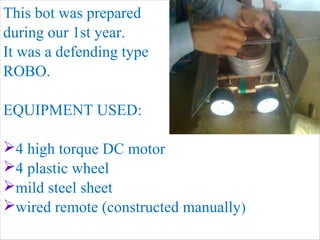 This bot was prepared 
during our 1st year. 
It was a defending type 
ROBO. 
EQUIPMENT USED: 
4 high torque DC motor 
4 plastic wheel 
mild steel sheet 
wired remote (constructed manually) 
 