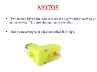 MOTOR 
• Two motors have been used to rotate the two wheels clockwise or 
anticlockwise. This provides motion to the robot. 
• Motors are arranged in a fashion called H-Bridge. 
. 
 