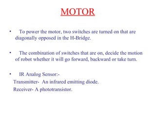 MOTOR 
• To power the motor, two switches are turned on that are 
diagonally opposed in the H-Bridge. 
• The combination of switches that are on, decide the motion 
of robot whether it will go forward, backward or take turn. 
• IR Analog Sensor:- 
Transmitter- An infrared emitting diode. 
Receiver- A phototransistor. 
 