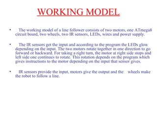 WORKING MODEL 
• The working model of a line follower consists of two motors, one ATmega8 
circuit board, two wheels, two IR sensors, LEDs, wires and power supply. 
• The IR sensors get the input and according to the program the LEDs glow 
depending on the input. The two motors rotate together in one direction to go 
forward or backward. For taking a right turn, the motor at right side stops and 
left side one continues to rotate. This rotation depends on the program which 
gives instructions to the motor depending on the input that sensor gives. 
• IR sensors provide the input, motors give the output and the wheels make 
the robot to follow a line. 
 