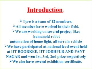 Introduction: 
Tyro is a team of 12 members. 
All member have worked in their field. 
We are working on several project like: 
humanoid robot 
automation of home light, all terrain vehicle 
We have participated at national level event held 
at IIT ROORKEE, IIT JODHPUR AND PANT 
NAGAR and won 1st, 3rd, 2nd prize respectively 
We also have several exhibition certificate. 
 