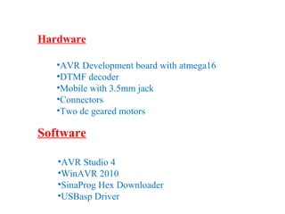 Hardware 
•AVR Development board with atmega16 
•DTMF decoder 
•Mobile with 3.5mm jack 
•Connectors 
•Two dc geared motors 
Software 
•AVR Studio 4 
•WinAVR 2010 
•SinaProg Hex Downloader 
•USBasp Driver 
 