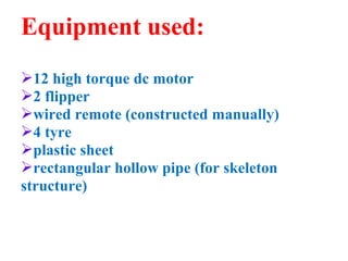 Equipment used: 
12 high torque dc motor 
2 flipper 
wired remote (constructed manually) 
4 tyre 
plastic sheet 
rectangular hollow pipe (for skeleton 
structure) 
 