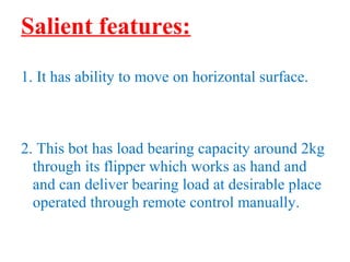 Salient features: 
1. It has ability to move on horizontal surface. 
2. This bot has load bearing capacity around 2kg 
through its flipper which works as hand and 
and can deliver bearing load at desirable place 
operated through remote control manually. 
 